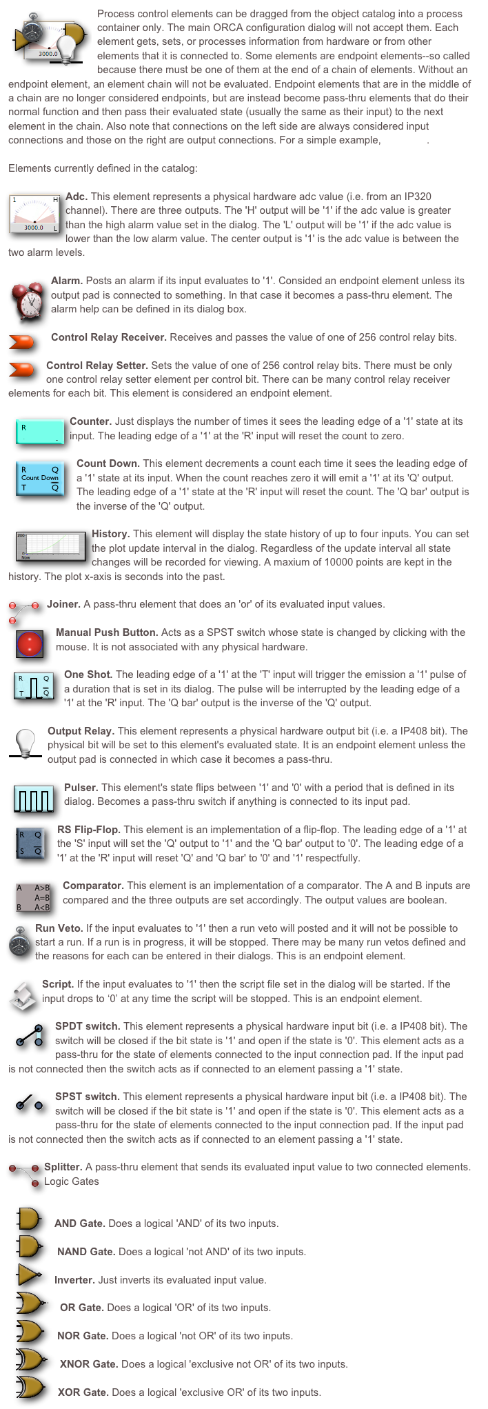 ￼Process control elements can be dragged from the object catalog into a process container only. The main ORCA configuration dialog will not accept them. Each element gets, sets, or processes information from hardware or from other elements that it is connected to. Some elements are endpoint elements--so called because there must be one of them at the end of a chain of elements. Without an endpoint element, an element chain will not be evaluated. Endpoint elements that are in the middle of a chain are no longer considered endpoints, but are instead become pass-thru elements that do their normal function and then pass their evaluated state (usually the same as their input) to the next element in the chain. Also note that connections on the left side are always considered input connections and those on the right are output connections. For a simple example, look here.
Elements currently defined in the catalog:

￼Adc. This element represents a physical hardware adc value (i.e. from an IP320 channel). There are three outputs. The 'H' output will be '1' if the adc value is greater than the high alarm value set in the dialog. The 'L' output will be '1' if the adc value is lower than the low alarm value. The center output is '1' is the adc value is between the two alarm levels.
￼Alarm. Posts an alarm if its input evaluates to '1'. Consided an endpoint element unless its output pad is connected to something. In that case it becomes a pass-thru element. The alarm help can be defined in its dialog box.

￼Control Relay Receiver. Receives and passes the value of one of 256 control relay bits.

￼Control Relay Setter. Sets the value of one of 256 control relay bits. There must be only one control relay setter element per control bit. There can be many control relay receiver elements for each bit. This element is considered an endpoint element.

￼Counter. Just displays the number of times it sees the leading edge of a '1' state at its input. The leading edge of a '1' at the 'R' input will reset the count to zero.

￼Count Down. This element decrements a count each time it sees the leading edge of a '1' state at its input. When the count reaches zero it will emit a '1' at its 'Q' output. The leading edge of a '1' state at the 'R' input will reset the count. The 'Q bar' output is the inverse of the 'Q' output.

￼History. This element will display the state history of up to four inputs. You can set the plot update interval in the dialog. Regardless of the update interval all state changes will be recorded for viewing. A maxium of 10000 points are kept in the history. The plot x-axis is seconds into the past.
￼ Joiner. A pass-thru element that does an 'or' of its evaluated input values.

￼Manual Push Button. Acts as a SPST switch whose state is changed by clicking with the mouse. It is not associated with any physical hardware.

￼One Shot. The leading edge of a '1' at the 'T' input will trigger the emission a '1' pulse of a duration that is set in its dialog. The pulse will be interrupted by the leading edge of a '1' at the 'R' input. The 'Q bar' output is the inverse of the 'Q' output.

￼Output Relay. This element represents a physical hardware output bit (i.e. a IP408 bit). The physical bit will be set to this element's evaluated state. It is an endpoint element unless the output pad is connected in which case it becomes a pass-thru.

￼Pulser. This element's state flips between '1' and '0' with a period that is defined in its dialog. Becomes a pass-thru switch if anything is connected to its input pad.
￼RS Flip-Flop. This element is an implementation of a flip-flop. The leading edge of a '1' at the 'S' input will set the 'Q' output to '1' and the 'Q bar' output to '0'. The leading edge of a '1' at the 'R' input will reset 'Q' and 'Q bar' to '0' and '1' respectfully.

￼Comparator. This element is an implementation of a comparator. The A and B inputs are compared and the three outputs are set accordingly. The output values are boolean. 

￼Run Veto. If the input evaluates to '1' then a run veto will posted and it will not be possible to start a run. If a run is in progress, it will be stopped. There may be many run vetos defined and the reasons for each can be entered in their dialogs. This is an endpoint element.

￼Script. If the input evaluates to '1' then the script file set in the dialog will be started. If the input drops to ‘0’ at any time the script will be stopped. This is an endpoint element.

￼SPDT switch. This element represents a physical hardware input bit (i.e. a IP408 bit). The switch will be closed if the bit state is '1' and open if the state is '0'. This element acts as a pass-thru for the state of elements connected to the input connection pad. If the input pad is not connected then the switch acts as if connected to an element passing a '1' state.

￼SPST switch. This element represents a physical hardware input bit (i.e. a IP408 bit). The switch will be closed if the bit state is '1' and open if the state is '0'. This element acts as a pass-thru for the state of elements connected to the input connection pad. If the input pad is not connected then the switch acts as if connected to an element passing a '1' state.

￼Splitter. A pass-thru element that sends its evaluated input value to two connected elements.Logic Gates

￼
AND Gate. Does a logical 'AND' of its two inputs.
￼
NAND Gate. Does a logical 'not AND' of its two inputs.
￼
Inverter. Just inverts its evaluated input value.
￼
OR Gate. Does a logical 'OR' of its two inputs.
￼
NOR Gate. Does a logical 'not OR' of its two inputs.
￼
XNOR Gate. Does a logical 'exclusive not OR' of its two inputs.
￼
XOR Gate. Does a logical 'exclusive OR' of its two inputs.